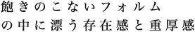 飽きのこないフォルムのなかに漂う存在感と重厚感
